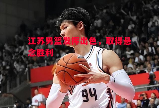 江苏男篮发挥出色，取得悬念胜利
